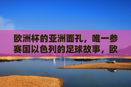 欧洲杯的亚洲面孔，唯一参赛国以色列的足球故事，欧洲杯唯一亚洲参赛国，以色列足球故事