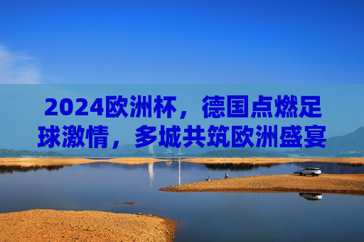2024欧洲杯,德国点燃足球激情,多城共筑欧洲盛宴,2024欧洲杯,德国点燃激情,多城共筑盛宴