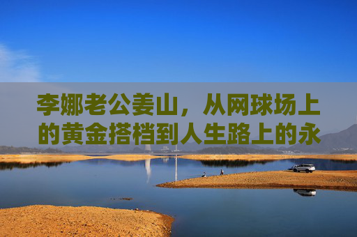 李娜老公姜山,从网球场上的黄金搭档到人生路上的永恒守护者