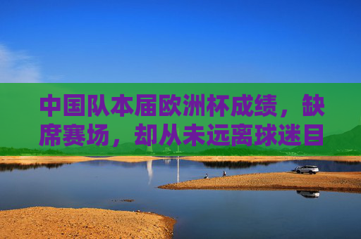 中国队本届欧洲杯成绩，缺席赛场，却从未远离球迷目光，缺席欧洲杯，中国队球迷目光未缺席