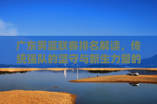 广东男篮联赛排名解读，传统强队的坚守与新生力量的崛起，广东男篮联赛排名，传统坚守与新生力量的崛起