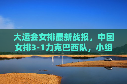 大运会女排最新战报,中国女排3-1力克巴西队,小组赛两连胜提前锁定八强席位