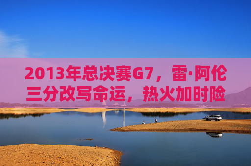 2013年总决赛G7，雷·阿伦三分改写命运，热火加时险胜马刺，铸就传奇篇章，2013总决赛G7，雷·阿伦三分改写命运，热火加时险胜马刺铸就传奇