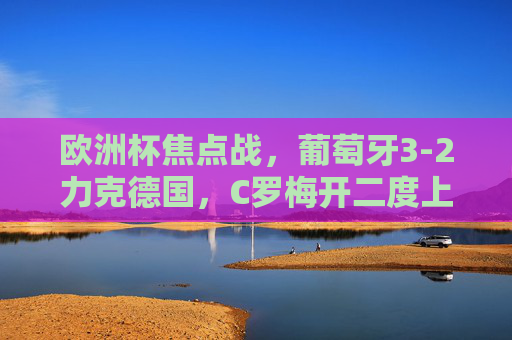 欧洲杯焦点战,葡萄牙3-2力克德国,C罗梅开二度上演英雄戏码