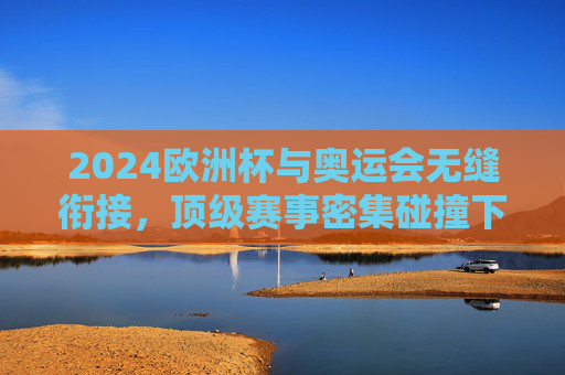 2024欧洲杯与奥运会无缝衔接,顶级赛事密集碰撞下的体育生态考验,2024欧洲杯与奥运会无缝衔接,顶级赛事密集碰撞下的体育生态考验