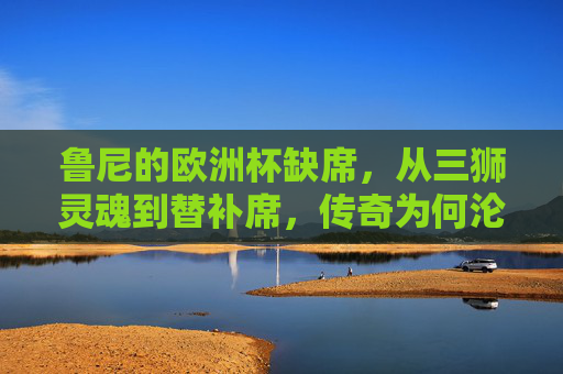 鲁尼的欧洲杯缺席，从三狮灵魂到替补席，传奇为何沦为看台常客？鲁尼欧洲杯缺席，三狮灵魂何以沦为看台常客？