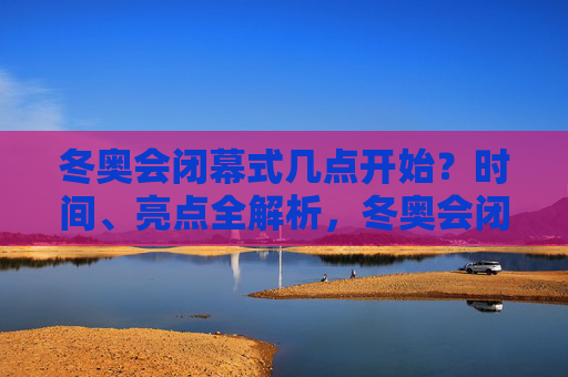 冬奥会闭幕式几点开始？时间、亮点全解析，冬奥会闭幕式开始时间及亮点解析