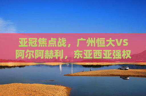 亚冠焦点战，广州恒大VS阿尔阿赫利，东亚西亚强权的激情碰撞，亚冠焦点战，广州恒大VS阿尔阿赫利，东亚西亚强权激情碰撞