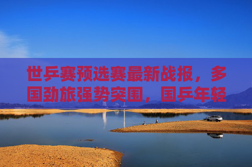 世乒赛预选赛最新战报,多国劲旅强势突围,国乒年轻小将挑起大梁,世乒赛预选赛最新战报,多国劲旅强势突围,国乒年轻小将挑起大梁