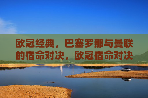 欧冠经典，巴塞罗那与曼联的宿命对决，欧冠宿命对决，巴塞罗那与曼联的经典之战