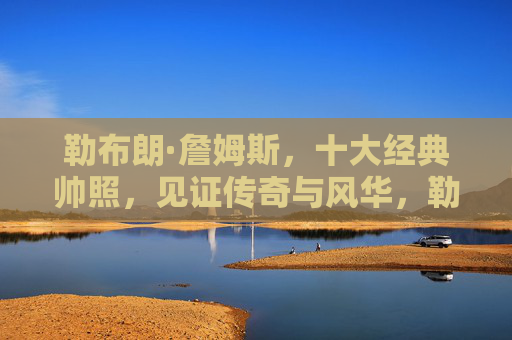 勒布朗·詹姆斯,十大经典帅照,见证传奇与风华,勒布朗·詹姆斯十大经典帅照,见证传奇与风华