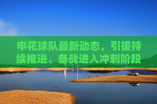 申花球队最新动态，引援持续推进、备战进入冲刺阶段，阵容调整引关注，申花引援备战冲刺 阵容调整引关注