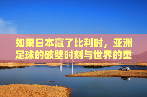 如果日本赢了比利时,亚洲足球的破壁时刻与世界的重新凝视,日本胜比利时,亚洲足球破壁,世界重新凝视