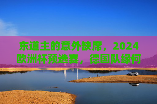 东道主的意外缺席，2024欧洲杯预选赛，德国队缘何未参赛？2024欧洲杯预选赛，东道主德国队缘何缺席？
