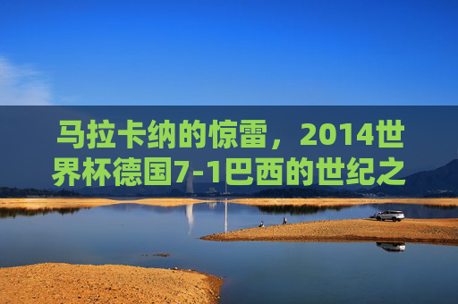 马拉卡纳的惊雷,2014世界杯德国7-1巴西的世纪之战,马拉卡纳惊雷,2014世界杯德国7-1巴西世纪之战