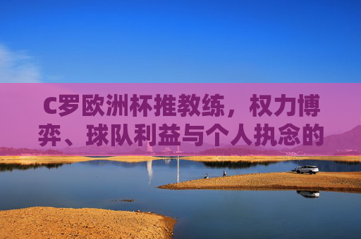 C罗欧洲杯推教练，权力博弈、球队利益与个人执念的交织，C罗欧洲杯推教练，权力博弈、球队利益与个人执念的交织