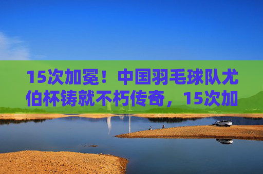 15次加冕!中国羽毛球队尤伯杯铸就不朽传奇,15次加冕!中国羽毛球队尤伯杯铸就不朽传奇