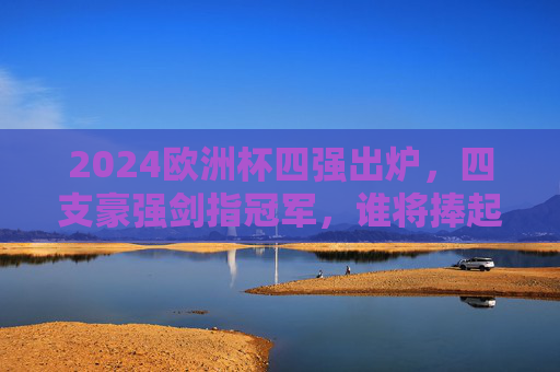 2024欧洲杯四强出炉，四支豪强剑指冠军，谁将捧起德劳内杯？2024欧洲杯四强出炉 谁将捧起德劳内杯