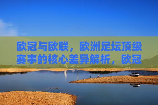 欧冠与欧联，欧洲足坛顶级赛事的核心差异解析，欧冠与欧联，欧洲足坛顶级赛事的核心差异辨析