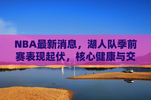 NBA最新消息,湖人队季前赛表现起伏,核心健康与交易成焦点,湖人季前赛起伏不定,核心健康与交易成焦点