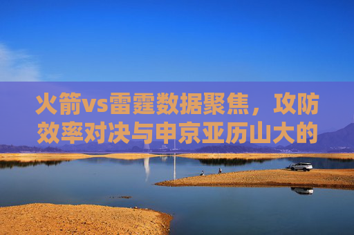火箭vs雷霆数据聚焦,攻防效率对决与申京亚历山大的关键博弈,火箭vs雷霆,攻防效率对决与申京亚历山大关键博弈