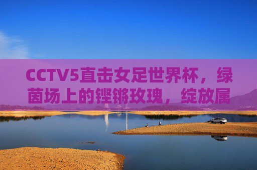 CCTV5直击女足世界杯，绿茵场上的铿锵玫瑰，绽放属于她的光芒，铿锵玫瑰绽放女足世界杯光芒