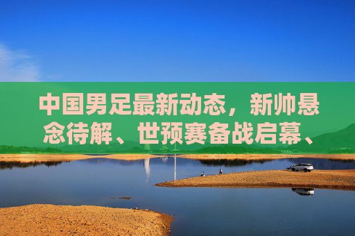 中国男足最新动态,新帅悬念待解、世预赛备战启幕、青训改革深化,中国男足最新动态,新帅悬念待解、世预赛备战启幕、青训改革深化