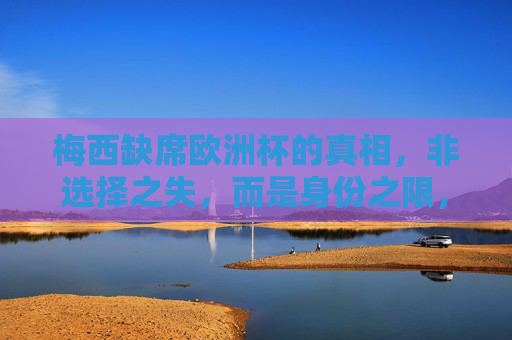 梅西缺席欧洲杯的真相，非选择之失，而是身份之限，梅西缺席欧洲杯真相，身份之限
