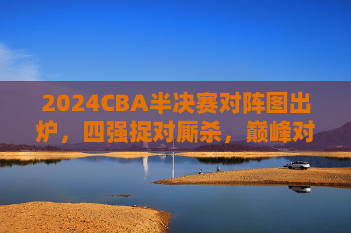 2024CBA半决赛对阵图出炉,四强捉对厮杀,巅峰对决一触即发,2024CBA半决赛对阵图出炉 四强巅峰对决一触即发
