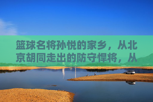 篮球名将孙悦的家乡，从北京胡同走出的防守悍将，从北京胡同走出的防守悍将——孙悦