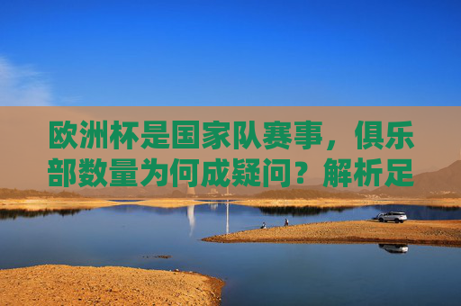 欧洲杯是国家队赛事,俱乐部数量为何成疑问?解析足球赛事体系中的核心区别,欧洲杯国家队赛事,俱乐部数量疑问何来?足球赛事体系核心差异解析