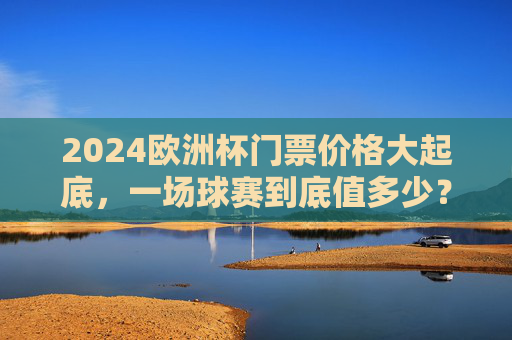 2024欧洲杯门票价格大起底,一场球赛到底值多少?2024欧洲杯门票价格大起底,一场球赛到底值多少?