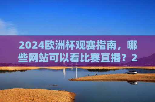 2024欧洲杯观赛指南，哪些网站可以看比赛直播？2024欧洲杯观赛指南，直播网站推荐