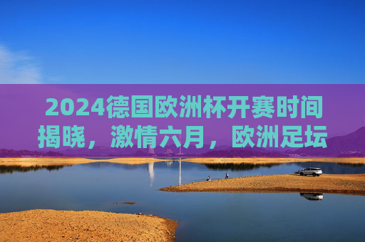 2024德国欧洲杯开赛时间揭晓,激情六月,欧洲足坛盛宴即将启幕,2024德国欧洲杯开赛时间揭晓,六月激情足坛盛宴启幕