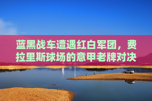 蓝黑战车遭遇红白军团,费拉里斯球场的意甲老牌对决,蓝黑战车客场挑战红白军团 费拉里斯球场上演意甲老牌对决