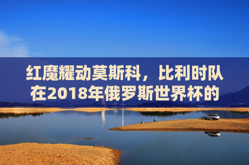 红魔耀动莫斯科，比利时队在2018年俄罗斯世界杯的青春风暴与四强征程，红魔耀动莫斯科，比利时2018世界杯青春风暴四强征程