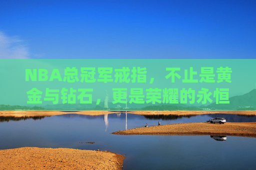 NBA总冠军戒指，不止是黄金与钻石，更是荣耀的永恒印记，NBA总冠军戒指，荣耀的永恒印记