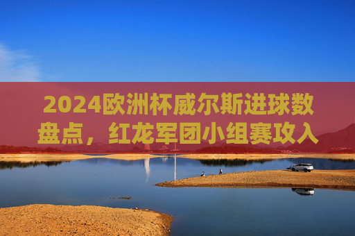2024欧洲杯威尔斯进球数盘点,红龙军团小组赛攻入2球,遗憾止步小组赛,2024欧洲杯威尔斯小组赛进2球,遗憾止步