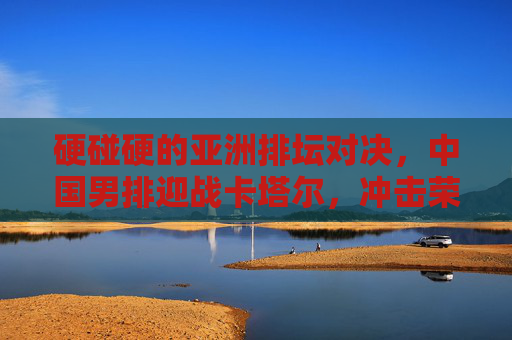 硬碰硬的亚洲排坛对决,中国男排迎战卡塔尔,冲击荣耀与信心,硬碰硬!中国男排迎战卡塔尔,冲击亚洲排坛荣耀与信心