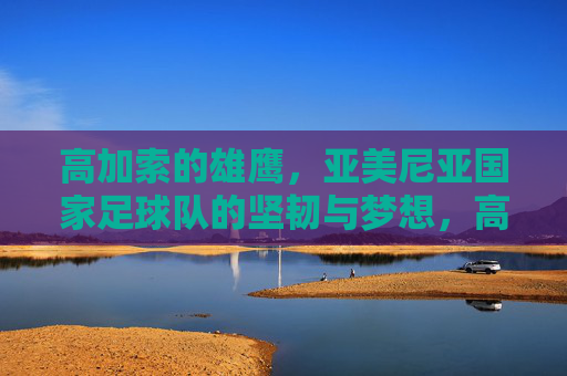高加索的雄鹰,亚美尼亚国家足球队的坚韧与梦想,高加索雄鹰,亚美尼亚国家足球队的坚韧与梦想