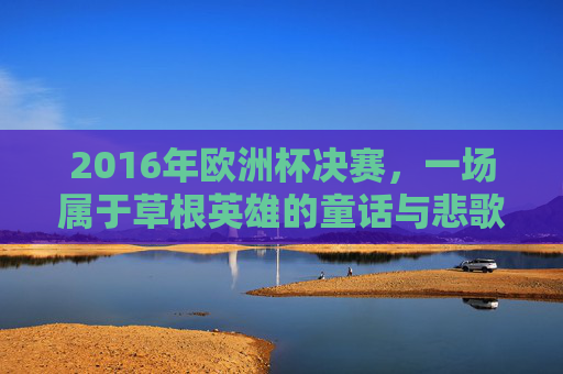 2016年欧洲杯决赛,一场属于草根英雄的童话与悲歌,2016欧洲杯决赛,草根英雄的童话悲歌