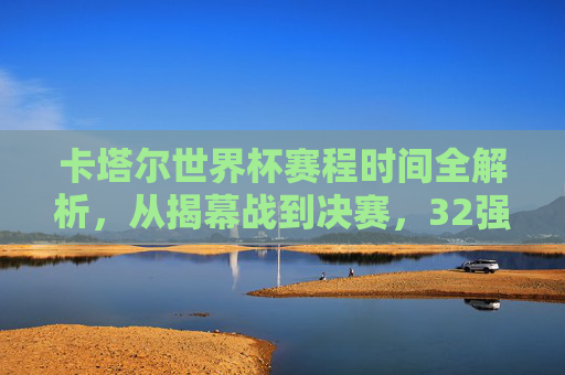 卡塔尔世界杯赛程时间全解析，从揭幕战到决赛，32强逐鹿中东的精彩时间表，卡塔尔世界杯赛程时间全解析，从揭幕战到决赛，32强逐鹿中东精彩时间表