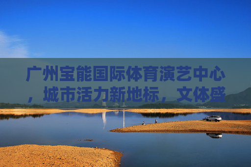 广州宝能国际体育演艺中心，城市活力新地标，文体盛宴大舞台，广州宝能国际体育演艺中心，活力地标，文体盛宴大舞台