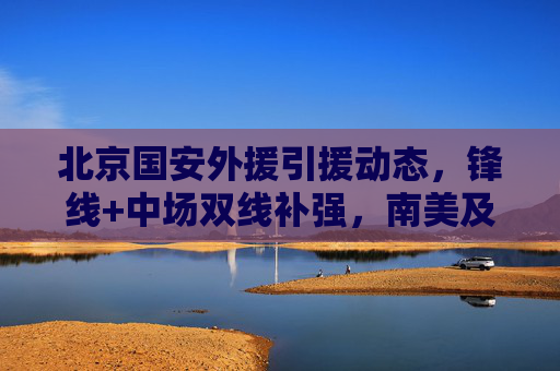北京国安外援引援动态,锋线+中场双线补强,南美及欧洲球员成目标,北京国安外援引援,锋线中场双线补强,目标南美及欧洲球员