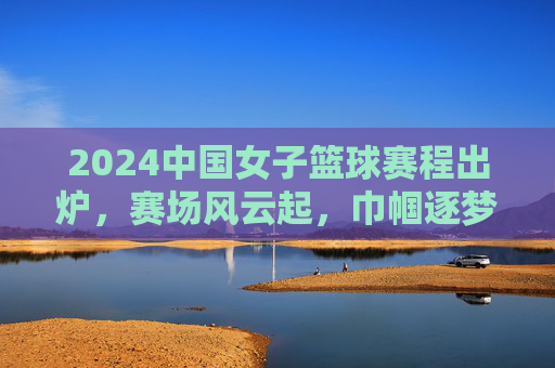 2024中国女子篮球赛程出炉，赛场风云起，巾帼逐梦时，2024中国女子篮球赛程出炉 赛场风云起巾帼逐梦时