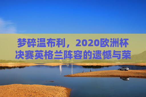 梦碎温布利,2020欧洲杯决赛英格兰阵容的遗憾与荣光,2020欧洲杯决赛梦碎温布利,英格兰阵容的遗憾与荣光