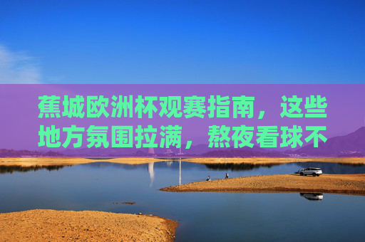 蕉城欧洲杯观赛指南，这些地方氛围拉满，熬夜看球不孤单！蕉城欧洲杯观赛指南，氛围拉满，熬夜看球不孤单！