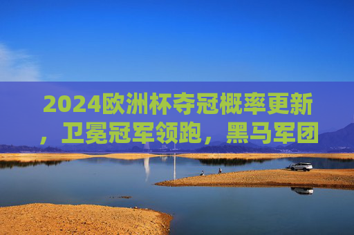 2024欧洲杯夺冠概率更新,卫冕冠军领跑,黑马军团暗藏杀机,2024欧洲杯夺冠概率更新,卫冕领跑,黑马暗藏杀机