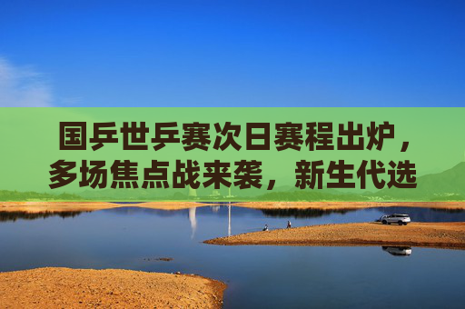 国乒世乒赛次日赛程出炉,多场焦点战来袭,新生代选手挑大梁,国乒世乒赛次日,多场焦点战 新生代挑大梁
