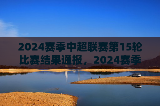 2024赛季中超联赛第15轮比赛结果通报，2024赛季中超联赛第15轮比赛结果通报